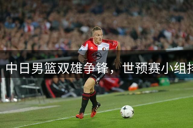 中日男篮双雄争锋，世预赛小组排名刷新