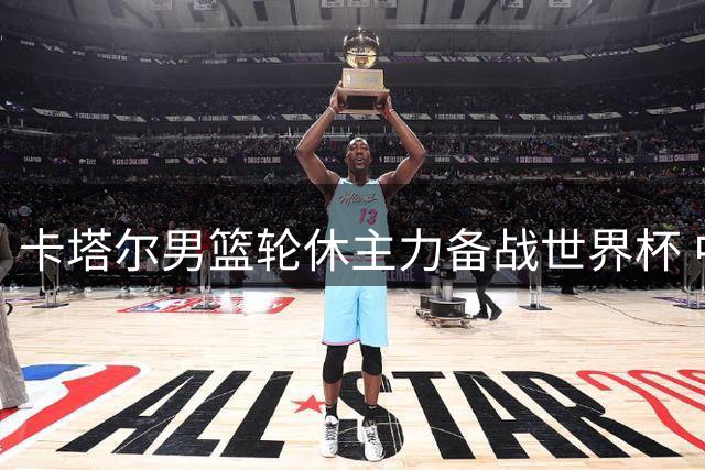 卡塔尔男篮轮休主力备战世界杯 中国男篮迎抢分良机