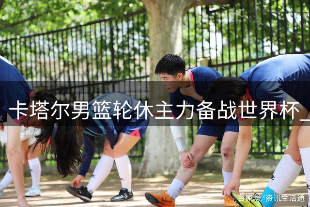 卡塔尔男篮轮休主力备战世界杯 中国男篮迎抢分良机