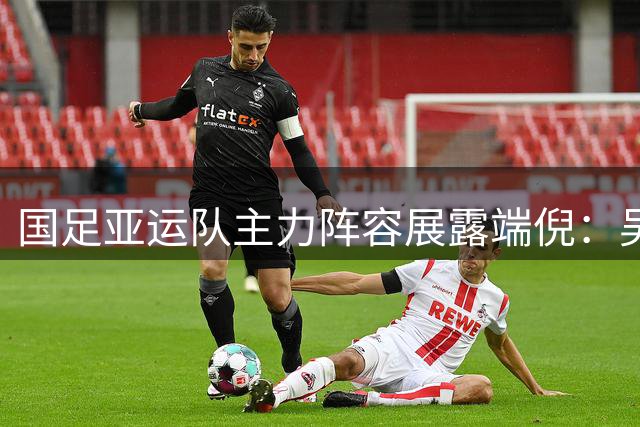 国足亚运队主力阵容展露端倪：吴曦朱辰杰挑大梁，新老搭配显实力