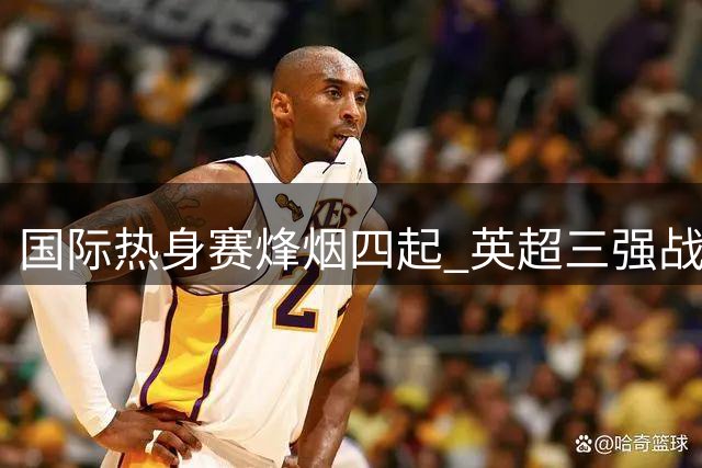 国际热身赛烽烟四起 英超三强战绩迥异德比战平局收场