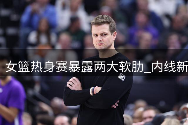女篮热身赛暴露两大软肋 内线新星与外线射手集体迷失