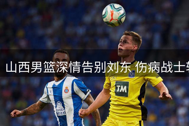 山西男篮深情告别刘东 伤病战士转投天津开启新篇章