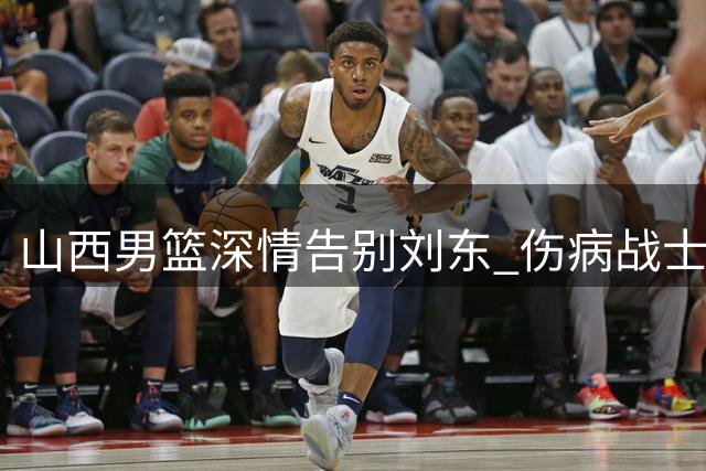 山西男篮深情告别刘东 伤病战士转投天津开启新篇章