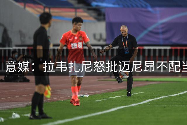 意媒：拉韦扎尼怒批迈尼昂不配当米兰队长